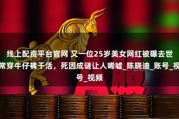 线上配资平台官网 又一位25岁美女网红被曝去世！常穿牛仔裤干活，死因成谜让人唏嘘_陈晓迪_账号_视频