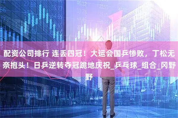 配资公司排行 连丢四冠！大运会国乒惨败，丁松无奈抱头！日乒逆转夺冠跪地庆祝_乒乓球_组合_冈野