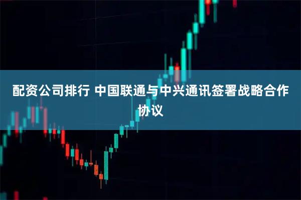 配资公司排行 中国联通与中兴通讯签署战略合作协议