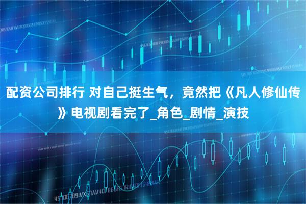 配资公司排行 对自己挺生气，竟然把《凡人修仙传》电视剧看完了_角色_剧情_演技