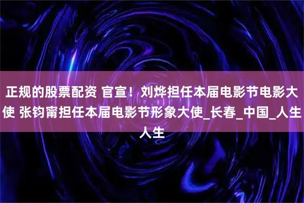 正规的股票配资 官宣！刘烨担任本届电影节电影大使 张钧甯担任本届电影节形象大使_长春_中国_人生