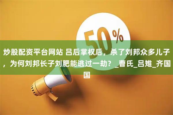 炒股配资平台网站 吕后掌权后，杀了刘邦众多儿子，为何刘邦长子刘肥能逃过一劫？_曹氏_吕雉_齐国