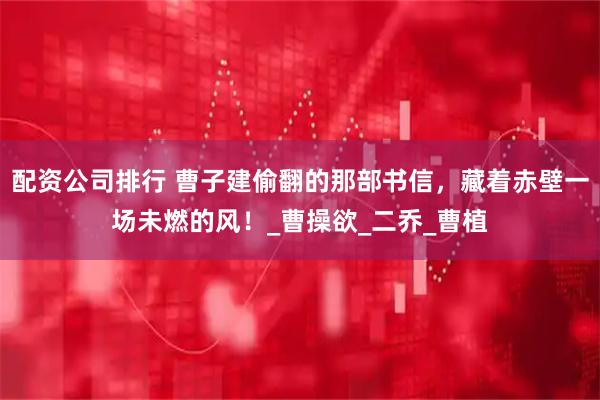 配资公司排行 曹子建偷翻的那部书信，藏着赤壁一场未燃的风！_曹操欲_二乔_曹植