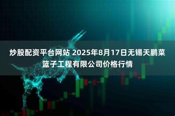 炒股配资平台网站 2025年8月17日无锡天鹏菜篮子工程有限公司价格行情