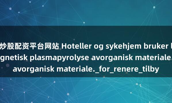 炒股配资平台网站 Hoteller og sykehjem bruker lavtemperatur magnetisk plasmapyrolyse avorganisk materiale._for_renere_tilby