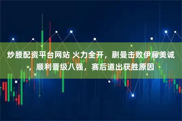 炒股配资平台网站 火力全开，蒯曼击败伊藤美诚，顺利晋级八强，赛后道出获胜原因