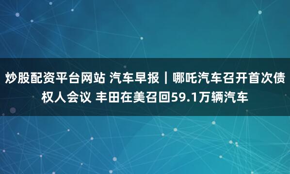 炒股配资平台网站 汽车早报｜哪吒汽车召开首次债权人会议 丰田在美召回59.1万辆汽车