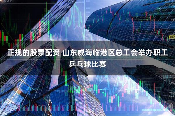 正规的股票配资 山东威海临港区总工会举办职工乒乓球比赛