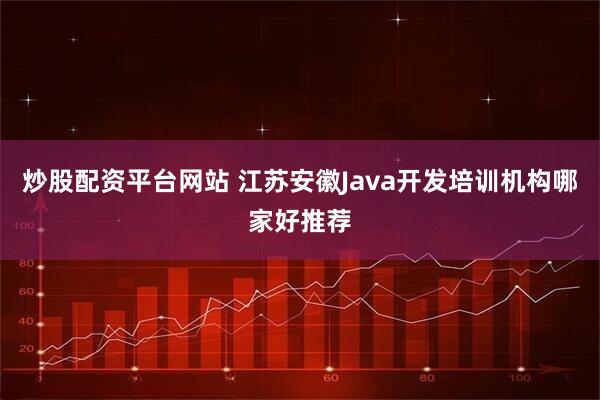 炒股配资平台网站 江苏安徽Java开发培训机构哪家好推荐