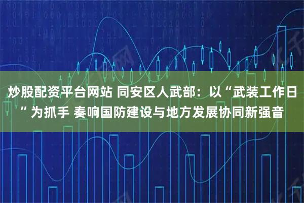炒股配资平台网站 同安区人武部：以“武装工作日”为抓手 奏响国防建设与地方发展协同新强音