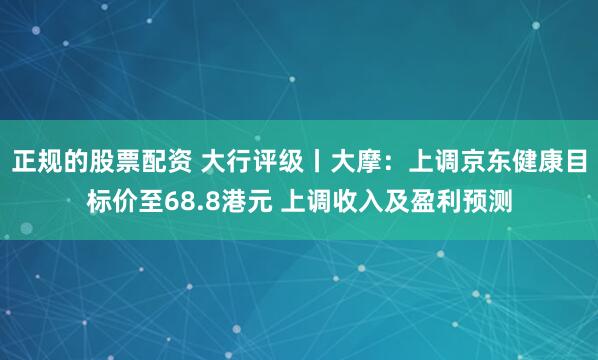 正规的股票配资 大行评级丨大摩：上调京东健康目标价至68.8港元 上调收入及盈利预测