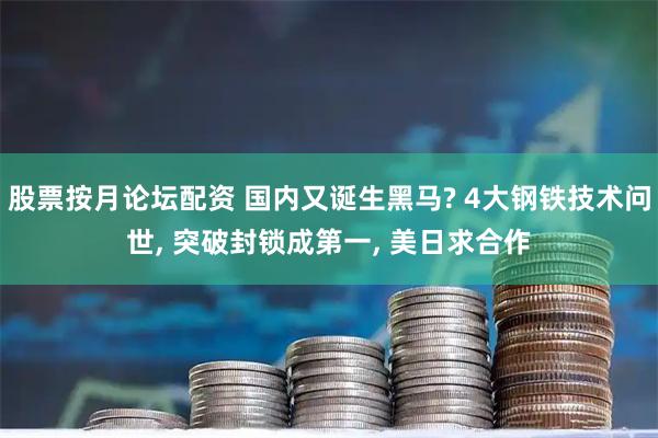 股票按月论坛配资 国内又诞生黑马? 4大钢铁技术问世, 突破封锁成第一, 美日求合作