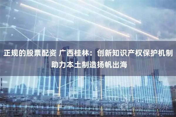 正规的股票配资 广西桂林：创新知识产权保护机制 助力本土制造扬帆出海