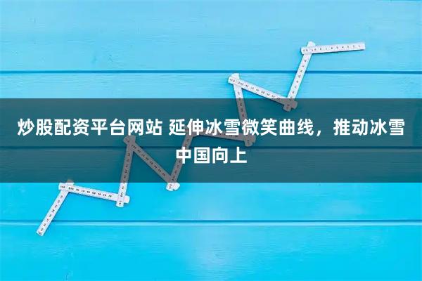 炒股配资平台网站 延伸冰雪微笑曲线，推动冰雪中国向上