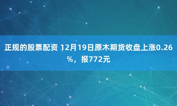 正规的股票配资 12月19日原木期货收盘上涨0.26%，报772元