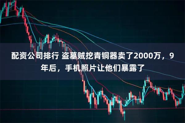 配资公司排行 盗墓贼挖青铜器卖了2000万，9年后，手机照片让他们暴露了