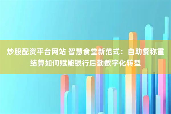 炒股配资平台网站 智慧食堂新范式：自助餐称重结算如何赋能银行后勤数字化转型