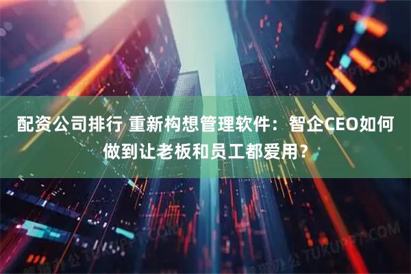 配资公司排行 重新构想管理软件：智企CEO如何做到让老板和员工都爱用？